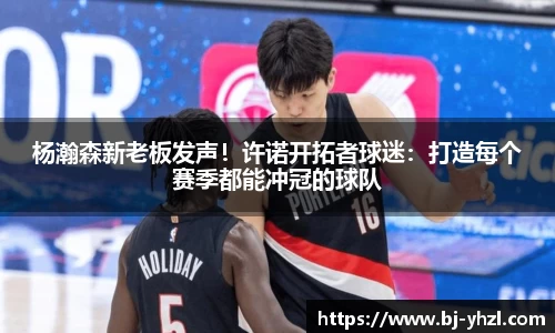 杨瀚森新老板发声！许诺开拓者球迷：打造每个赛季都能冲冠的球队